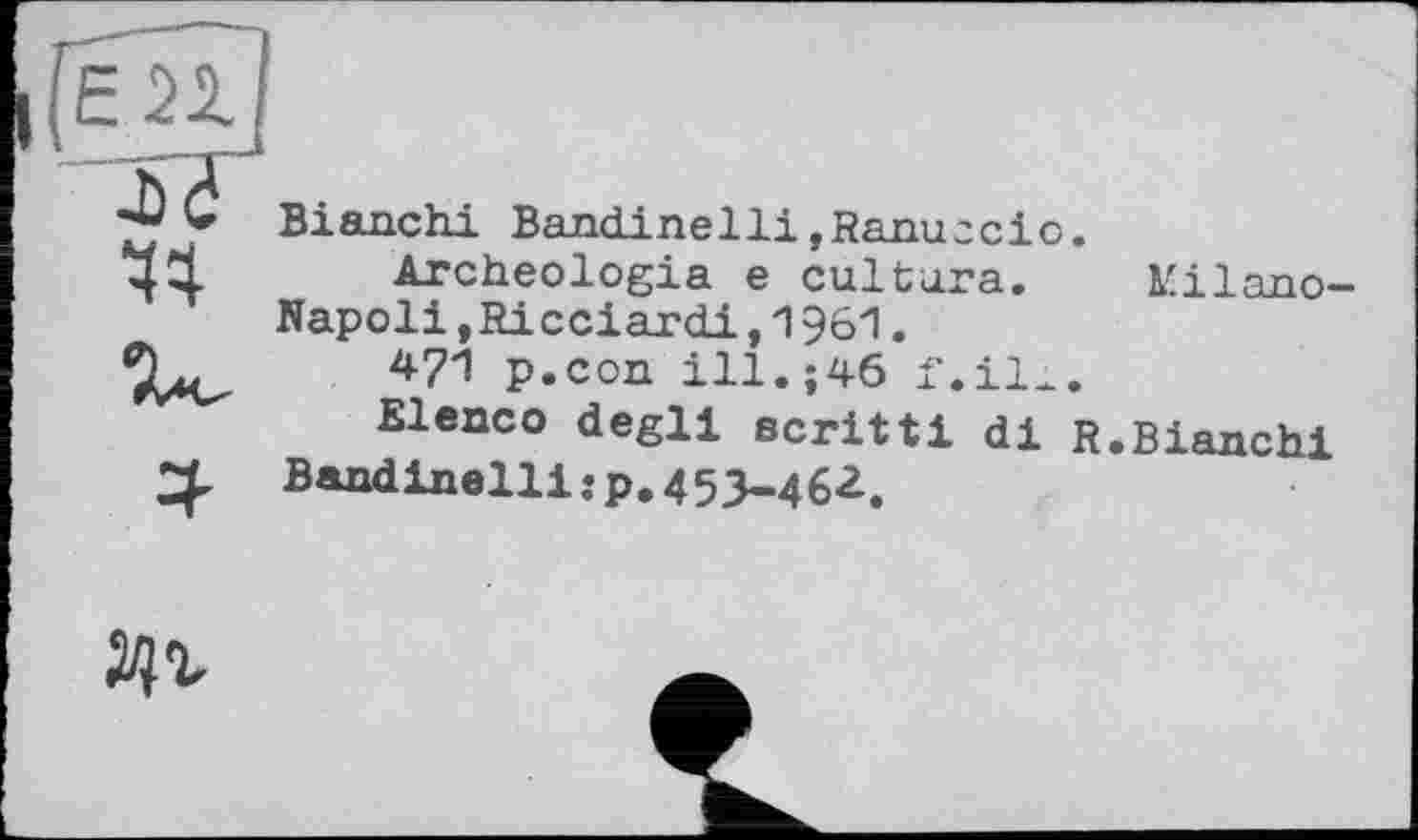 ﻿єп ■JJ 44
Bianchi Bandinelli»Ranuccio.
Archéologie e culture. Kilano-Napoli »Ricciardi,1961.
471 p.con ill.;46 f.ill.
Elenco degll scritti di R.Bianchi Bandinelli:p.453-462.
